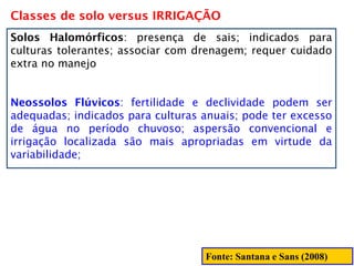 Classes de solo versus IRRIGAÇÃO
Solos Halomórficos: presença de sais; indicados para
culturas tolerantes; associar com drenagem; requer cuidado
extra no manejo
Neossolos Flúvicos: fertilidade e declividade podem ser
adequadas; indicados para culturas anuais; pode ter excesso
de água no período chuvoso; aspersão convencional e
irrigação localizada são mais apropriadas em virtude da
variabilidade;
Fonte: Santana e Sans (2008)
 