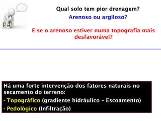 Qual solo tem pior drenagem?
Arenoso ou argiloso?
E se o arenoso estiver numa topografia mais
desfavorável?
Há uma forte intervenção dos fatores naturais no
secamento do terreno:
- Topográfico (gradiente hidráulico – Escoamento)
- Pedológico (Infiltração)
 