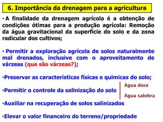 6. Importância da drenagem para a agricultura
• A finalidade da drenagem agrícola é a obtenção de
condições ótimas para a produção agrícola: Remoção
da água gravitacional da superfície do solo e da zona
radicular dos cultivos;
• Permitir a exploração agrícola de solos naturalmente
mal drenados, inclusive com o aproveitamento de
várzeas (que são várzeas?);
•Preservar as características físicas e químicas do solo;
•Permitir o controle da salinização do solo
•Auxiliar na recuperação de solos salinizados
•Elevar o valor financeiro do terreno/propriedade
Água doce
Água salobra
 