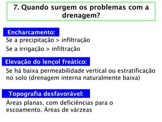 7. Quando surgem os problemas com a
drenagem?
Se a precipitação > infiltração
Se a irrigação > infiltração
Se há baixa permeabilidade vertical ou estratificação
no solo (drenagem interna naturalmente baixa)
Encharcamento:
Elevação do lençol freático:
Áreas planas, com deficiências para o
escoamento. Áreas de várzeas
Topografia desfavorável:
 