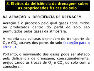 8.1 AERAÇÃO x DEFICIÊNCIA DE DRENAGEM
Aeração é o processo pelo qual gases consumidos
ou produzidos dentro do perfil do solo são
permutados pelos gases da atmosfera.
A maioria das culturas dependem do transporte de
O2 e CO2 através dos poros do solo (exceção para o
arroz...).
Portanto, o movimento dos gases pode ser afetado
pela deficiência de drenagem, conseqüentemente,
prejudicando as trocas de O2 e CO2 do solo com a
atmosfera...
8. Efeitos da deficiência de drenagem sobre
as propriedades físicas do solo
 