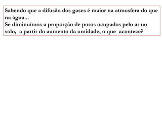 Sabendo que a difusão dos gases é maior na atmosfera do que
na água...
Se diminuímos a proporção de poros ocupados pelo ar no
solo, a partir do aumento da umidade, o que acontece?
 