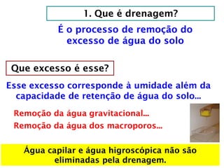 1. Que é drenagem?
É o processo de remoção do
excesso de água do solo
Que excesso é esse?
Esse excesso corresponde à umidade além da
capacidade de retenção de água do solo...
Remoção da água gravitacional...
Remoção da água dos macroporos...
Água capilar e água higroscópica não são
eliminadas pela drenagem.
 