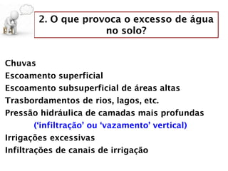 2. O que provoca o excesso de água
no solo?
Chuvas
Escoamento superficial
Escoamento subsuperficial de áreas altas
Trasbordamentos de rios, lagos, etc.
Pressão hidráulica de camadas mais profundas
(‘infiltração’ ou ‘vazamento’ vertical)
Irrigações excessivas
Infiltrações de canais de irrigação
 