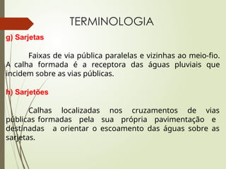 TERMINOLOGIA
g) Sarjetas
Faixas de via pública paralelas e vizinhas ao meio-fio.
A calha formada é a receptora das águas pluviais que
incidem sobre as vias públicas.
h) Sarjetões
Calhas localizadas nos cruzamentos de vias
públicas formadas pela sua própria pavimentação e
destinadas a orientar o escoamento das águas sobre as
sarjetas.
 