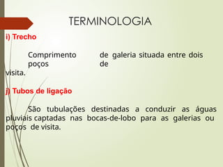 TERMINOLOGIA
i) Trecho
Comprimento de galeria situada entre dois
poços de
visita.
j) Tubos de ligação
São tubulações destinadas a conduzir as águas
pluviais captadas nas bocas-de-lobo para as galerias ou
poços de visita.
 