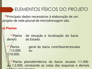ELEMENTOS FÍSICOS DO PROJETO
•Principais dados necessários à elaboração de um
projeto de rede pluvial de microdrenagem são:
a) Plantas
Planta de situação e localização da bacia
dentro do Estado.
 Planta geral da bacia contribuinte:escalas
1:5.000 ou
1:10.000.
Planta planialtimétrica da bacia: escalas 1:1.000
ou 1:2.000, constando as cotas das esquinas e demais
 