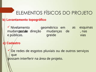 ELEMENTOS FÍSICOS DO PROJETO
b) Levantamento topográfico
 Nivelamento geométrico em
todas
as
mudanças de
greide
esquinas
, nas
vias
mudanças de direção
e públicas.
c) Cadastro
 De redes de esgotos pluviais ou de outros serviços
que
possam interferir na área de projeto.
 