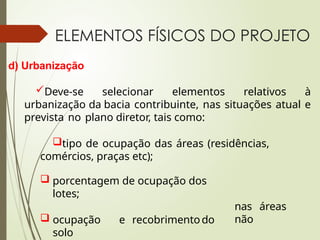 ELEMENTOS FÍSICOS DO PROJETO
d) Urbanização
Deve-se selecionar elementos relativos à
urbanização da bacia contribuinte, nas situações atual e
prevista no plano diretor, tais como:
tipo de ocupação das áreas (residências,
comércios, praças etc);
nas áreas
não
 porcentagem de ocupação dos
lotes;
 ocupação e recobrimentodo
solo
 