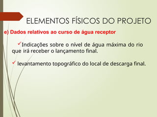 ELEMENTOS FÍSICOS DO PROJETO
e) Dados relativos ao curso de água receptor
Indicações sobre o nível de água máxima do rio
que irá receber o lançamento final.
 levantamento topográfico do local de descarga final.
 