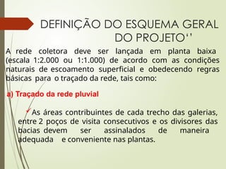 DEFINIÇÃO DO ESQUEMA GERAL
DO PROJETO‘’
A rede coletora deve ser lançada em planta baixa
(escala 1:2.000 ou 1:1.000) de acordo com as condições
naturais de escoamento superficial e obedecendo regras
básicas para o traçado da rede, tais como:
a) Traçado da rede pluvial
As áreas contribuintes de cada trecho das galerias,
entre 2 poços de visita consecutivos e os divisores das
bacias devem ser assinalados de maneira
adequada e conveniente nas plantas.
 