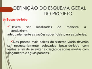 b) Bocas-de-lobo
 Devem ser localizadas de maneira a
conduzirem
adequadamente as vazões superficiais para as galerias.
Nos pontos mais baixos do sistema viário deverão
ser necessariamente colocadas bocas-de-lobo com
visitas a fim de se evitar a criação de zonas mortas com
alagamento e águas paradas.
DEFINIÇÃO DO ESQUEMA GERAL
DO PROJETO
 