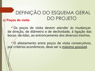 DEFINIÇÃO DO ESQUEMA GERAL
DO PROJETO
c) Poços de visita
Os poços de visita devem atender às mudanças
de direção, de diâmetro e de declividade, à ligação das
bocas- de-lobo, ao entroncamento dos diversos trechos.
O afastamento entre poços de visita consecutivos,
por critérios econômicos, deve ser o máximo possível.
 