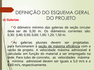 DEFINIÇÃO DO ESQUEMA GERAL
DO PROJETO
d) Galerias
O diâmetro mínimo das galerias de seção circular
deve ser de 0,30 m. Os diâmetros correntes são:
0,30; 0,40; 0,50; 0,60; 1,00; 1,20; 1,50 m.
As galerias pluviais devem ser projetadas
para funcionarem à seção de máxima eficiência com a
vazão de projeto. A velocidade máxima admissível é
calculada em função do material a ser empregado na
rede. Para tubo de concreto, as velocidades máxima
e mínima admissível devem ser iguais a 5,0 m/s e a
0,60 m/s, respectivamente.
 