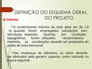 DEFINIÇÃO DO ESQUEMA GERAL
DO PROJETO
d) Galerias
O recobrimento mínimo da rede deve ser de 1,0
m, quando forem empregados tubulações sem
estruturas especiais. Quando, por condições
topográficas, forem utilizados recobrimentos
menores, as canalizações deverão ser projetadas do
ponto de vista estrutural.
Nas mudanças de diâmetro, os tubos deverão
ser alinhados pela geratriz superior, como indicado na
Figura seguinte:
 
