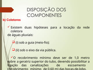DISPOSIÇÃO DOS
COMPONENTES
b) Coletores
 Existem duas hipóteses para a locação da rede
coletora
de águas pluviais:
 (i) sob a guia (meio-fio);
 (ii) sob o eixo da via pública.
O recobrimento mínimo deve ser de 1,0 metro
sobre a geratriz superior do tubo, devendo possibilitar a
ligação das canalizações de escoamento
 