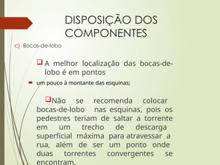 DISPOSIÇÃO DOS
COMPONENTES
c) Bocas-de-lobo
 A melhor localização das bocas-de-
lobo é em pontos
 um pouco à montante das esquinas;
Não se recomenda colocar
bocas-de-lobo nas esquinas, pois os
pedestres teriam de saltar a torrente
em um trecho de descarga
superficial máxima para atravessar a
rua, além de ser um ponto onde
duas torrentes convergentes se
encontram.
 