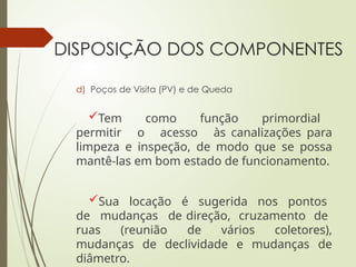 DISPOSIÇÃO DOS COMPONENTES
d) Poços de Visita (PV) e de Queda
Tem como função primordial
permitir o acesso às canalizações para
limpeza e inspeção, de modo que se possa
mantê-las em bom estado de funcionamento.
Sua locação é sugerida nos pontos
de mudanças de direção, cruzamento de
ruas (reunião de vários coletores),
mudanças de declividade e mudanças de
diâmetro.
 