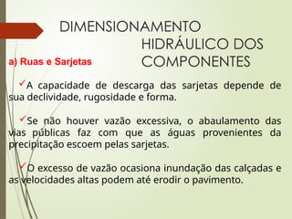 DIMENSIONAMENTO
HIDRÁULICO DOS
COMPONENTES
a) Ruas e Sarjetas
A capacidade de descarga das sarjetas depende de
sua declividade, rugosidade e forma.
Se não houver vazão excessiva, o abaulamento das
vias públicas faz com que as águas provenientes da
precipitação escoem pelas sarjetas.
O excesso de vazão ocasiona inundação das calçadas e
as velocidades altas podem até erodir o pavimento.
 