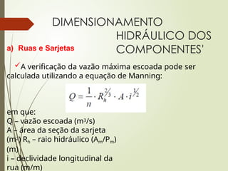 DIMENSIONAMENTO
HIDRÁULICO DOS
COMPONENTES'
a) Ruas e Sarjetas
A verificação da vazão máxima escoada pode ser
calculada utilizando a equação de Manning:
em que:
Q – vazão escoada (m3/s)
A – área da seção da sarjeta
(m2) Rh – raio hidráulico (Am/Pm)
(m)
i – declividade longitudinal da
rua (m/m)
 
