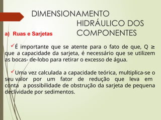 DIMENSIONAMENTO
HIDRÁULICO DOS
COMPONENTES
a) Ruas e Sarjetas
É importante que se atente para o fato de que, Q ≥
que a capacidade da sarjeta, é necessário que se utilizem
as bocas- de-lobo para retirar o excesso de água.
Uma vez calculada a capacidade teórica, multiplica-se o
seu valor por um fator de redução que leva em
conta a possibilidade de obstrução da sarjeta de pequena
declividade por sedimentos.
 