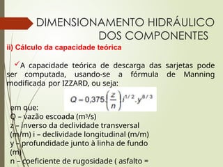 DIMENSIONAMENTO HIDRÁULICO
DOS COMPONENTES
ii) Cálculo da capacidade teórica
A capacidade teórica de descarga das sarjetas pode
ser computada, usando-se a fórmula de Manning
modificada por IZZARD, ou seja:
em que:
Q – vazão escoada (m3/s)
z – inverso da declividade transversal
(m/m) i – declividade longitudinal (m/m)
y – profundidade junto à linha de fundo
(m)
n – coeficiente de rugosidade ( asfalto =
 