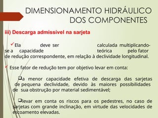 DIMENSIONAMENTO HIDRÁULICO
DOS COMPONENTES
iii) Descarga admissível na sarjeta
Ela deve ser calculada multiplicando-
se a capacidade teórica pelo fator
de redução correspondente, em relação à declividade longitudinal.
 Esse fator de redução tem por objetivo levar em conta:
a menor capacidade efetiva de descarga das sarjetas
de pequena declividade, devido às maiores possibilidades
de sua obstrução por material sedimentável;
levar em conta os riscos para os pedestres, no caso de
sarjetas com grande inclinação, em virtude das velocidades de
escoamento elevadas.
 
