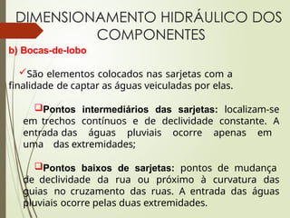 DIMENSIONAMENTO HIDRÁULICO DOS
COMPONENTES
b) Bocas-de-lobo
São elementos colocados nas sarjetas com a
finalidade de captar as águas veiculadas por elas.
Pontos intermediários das sarjetas: localizam-se
em trechos contínuos e de declividade constante. A
entrada das águas pluviais ocorre apenas em
uma das extremidades;
Pontos baixos de sarjetas: pontos de mudança
de declividade da rua ou próximo à curvatura das
guias no cruzamento das ruas. A entrada das águas
pluviais ocorre pelas duas extremidades.
 