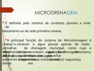 MICRODRENAGEM
• É definida pelo sistema de condutos pluviais a nível
de
loteamento ou de rede primária urbana.
•A principal função do sistema de Microdrenagem é
coletar e conduzir a água pluvial apenas de redes
primárias de drenagem municipal, como ruas e
loteamentos que envolvem a parte da drenagem urbana,
até o sistema de Macrodrenagem,
além
de
públicas
,
retirar a água pluvial dos
pavimentos das vias evitar
alagamentos, oferecer segurança
aos
pedestres e motoristas, e evitar ou reduzir
danos.
 