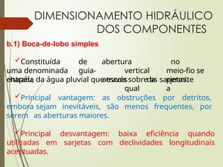 DIMENSIONAMENTO HIDRÁULICO
DOS COMPONENTES
b.1) Boca-de-lobo simples
Constituída de
uma denominada guia-
chapéu,
abertura
vertical
através da
qual
no
meio-fio se
permite
a
entrada da água pluvial que escoa sobre as sarjetas.
Principal vantagem: as obstruções por detritos,
embora sejam inevitáveis, são menos frequentes, por
serem as aberturas maiores.
Principal desvantagem: baixa eficiência quando
utilizadas em sarjetas com declividades longitudinais
acentuadas.
 