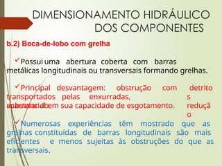 DIMENSIONAMENTO HIDRÁULICO
DOS COMPONENTES
b.2) Boca-de-lobo com grelha
Possui uma abertura coberta com barras
metálicas longitudinais ou transversais formando grelhas.
Principal desvantagem: obstrução com
transportados pelas enxurradas,
acarretando
detrito
s
reduçã
o
substancial em sua capacidade de esgotamento.
Numerosas experiências têm mostrado que as
grelhas constituídas de barras longitudinais são mais
eficientes e menos sujeitas às obstruções do que as
transversais.
 