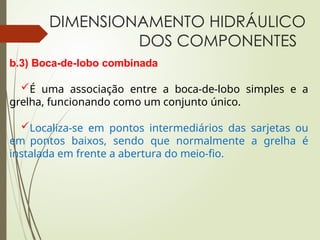 DIMENSIONAMENTO HIDRÁULICO
DOS COMPONENTES
b.3) Boca-de-lobo combinada
É uma associação entre a boca-de-lobo simples e a
grelha, funcionando como um conjunto único.
Localiza-se em pontos intermediários das sarjetas ou
em pontos baixos, sendo que normalmente a grelha é
instalada em frente a abertura do meio-fio.
 
