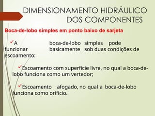 DIMENSIONAMENTO HIDRÁULICO
DOS COMPONENTES
Boca-de-lobo simples em ponto baixo de sarjeta
A boca-de-lobo simples pode
funcionar basicamente sob duas condições de
escoamento:
Escoamento com superfície livre, no qual a boca-de-
lobo funciona como um vertedor;
Escoamento afogado, no qual a boca-de-lobo
funciona como orifício.
 