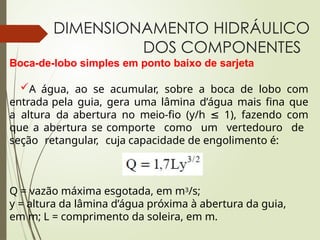DIMENSIONAMENTO HIDRÁULICO
DOS COMPONENTES
Boca-de-lobo simples em ponto baixo de sarjeta
A água, ao se acumular, sobre a boca de lobo com
entrada pela guia, gera uma lâmina d’água mais fina que
a altura da abertura no meio-fio (y/h ≤ 1), fazendo com
que a abertura se comporte como um vertedouro de
seção retangular, cuja capacidade de engolimento é:
Q = vazão máxima esgotada, em m3/s;
y = altura da lâmina d’água próxima à abertura da guia,
em m; L = comprimento da soleira, em m.
 