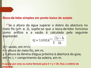 Boca-de-lobo simples em ponto baixo de sarjeta
Se a altura da água superar o dobro da abertura no
meio fio (y/h ≥ 2), supõe-se que a boca-de-lobo funciona
como orifício e a vazão é calculada pela seguinte
expressão:
Q = vazão, em m3/s;
h = altura do meio-fio, em m;
y = altura da lâmina d’água próxima à abertura da guia,
em m; L = comprimento da soleira, em m.
A opção por uma ou outra fórmula para h < y < 2h, fica a critério do
projetista.
 