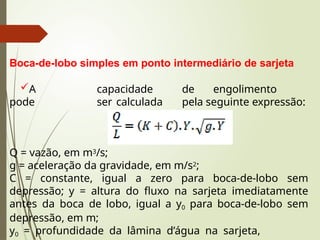 Boca-de-lobo simples em ponto intermediário de sarjeta
A capacidade de engolimento
pode ser calculada pela seguinte expressão:
Q = vazão, em m3/s;
g = aceleração da gravidade, em m/s2;
C = constante, igual a zero para boca-de-lobo sem
depressão; y = altura do fluxo na sarjeta imediatamente
antes da boca de lobo, igual a y0 para boca-de-lobo sem
depressão, em m;
y0 = profundidade da lâmina d’água na sarjeta,
 