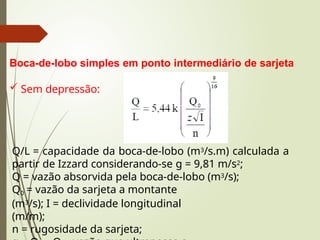 Boca-de-lobo simples em ponto intermediário de sarjeta
 Sem depressão:
Q/L = capacidade da boca-de-lobo (m3/s.m) calculada a
partir de Izzard considerando-se g = 9,81 m/s2;
Q = vazão absorvida pela boca-de-lobo (m3/s);
Q0 = vazão da sarjeta a montante
(m3/s); I = declividade longitudinal
(m/m);
n = rugosidade da sarjeta;
 