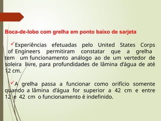 Boca-de-lobo com grelha em ponto baixo de sarjeta
Experiências efetuadas pelo United States Corps
of Engineers permitiram constatar que a grelha
tem um funcionamento análogo ao de um vertedor de
soleira livre, para profundidades de lâmina d’água de até
12 cm.
A grelha passa a funcionar como orifício somente
quando a lâmina d’água for superior a 42 cm e entre
12 e 42 cm o funcionamento é indefinido.
 