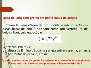 Boca-de-lobo com grelha em ponto baixo de sarjeta
Para lâminas d’água de profundidade inferior a 12 cm
essas bocas-de-lobo funcionam como um vertedouro de
soleira livre, cuja equação é:
Q = vazão, em m3/s;
y = altura da lâmina d’água na sarjeta sobre a grelha, em m; e
P = perímetro do orifício, em m.
Quando um dos lados da grelha for adjacente ao meio-fio, o comprimento
Deste lado não deve ser computado no cálculo do valor de P.
 