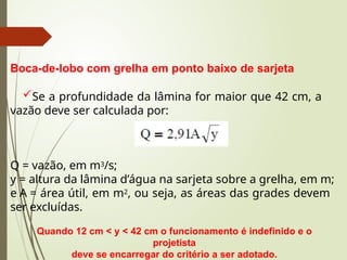 Boca-de-lobo com grelha em ponto baixo de sarjeta
Se a profundidade da lâmina for maior que 42 cm, a
vazão deve ser calculada por:
Q = vazão, em m3/s;
y = altura da lâmina d’água na sarjeta sobre a grelha, em m;
e A = área útil, em m2, ou seja, as áreas das grades devem
ser excluídas.
Quando 12 cm < y < 42 cm o funcionamento é indefinido e o
projetista
deve se encarregar do critério a ser adotado.
 
