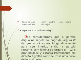  Boca-de-lobo com grelha em ponto
intermediário de sarjeta
 A importância da profundidade y’:
Se considerarmos que a parcela
d’água na sarjeta ao longo da largura W
da grelha irá escoar longitudinalmente
para seu interior, então a parcela
restante, com lâmina de largura (T – W) e
profundidade y’ escoará lateralmente em
direção à grelha como se fosse uma boca-
 