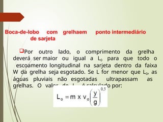 Boca-de-lobo com grelhaem ponto intermediário
de sarjeta
Por outro lado, o comprimento da grelha
deverá ser maior ou igual a L0 para que todo o
escoamento longitudinal na sarjeta dentro da faixa
W da grelha seja esgotado. Se L for menor que L0, as
águas pluviais não esgotadas ultrapassam as
grelhas. O valor de L0 é calculado por:
 