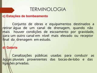 TERMINOLOGIA
c) Estações de bombeamento
Conjunto de obras e equipamentos destinados a
retirar água de um canal de drenagem, quando não
mais houver condições de escoamento por gravidade,
para um outro canal em nível mais elevado ou receptor
final da drenagem em estudo.
d) Galeria
Canalizações públicas usadas para conduzir as
águas pluviais provenientes das bocas-de-lobo e das
ligações privadas.
 