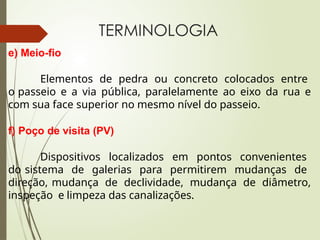 TERMINOLOGIA
e) Meio-fio
Elementos de pedra ou concreto colocados entre
o passeio e a via pública, paralelamente ao eixo da rua e
com sua face superior no mesmo nível do passeio.
f) Poço de visita (PV)
Dispositivos localizados em pontos convenientes
do sistema de galerias para permitirem mudanças de
direção, mudança de declividade, mudança de diâmetro,
inspeção e limpeza das canalizações.
 