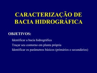 CARACTERIZAÇÃO DE
   BACIA HIDROGRÁFICA
OBJETIVOS:
 Identificar a bacia hidrográfica
 Traçar seu contorno em planta própria
 Identificar os parâmetros básicos (primários e secundários)
 