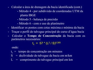 - Calcular a área de drenagem da bacia identificada (cont.)
       - Método 4 - por subdivisão de coordenadas UTM da
          planta IBGE
       - Método 5 - balança de precisão
       - Método 6 - com o uso de planímetro
- Identificar os pontos com cotas máxima e mínima da bacia
- Traçar o perfil do talvegue principal do curso d’água bacia
- Calcular o Tempo de Concentração da bacia com os
   parâmetros necessários:
                    tc = 57 * (L2 / S)0,385
   onde:
  tc = tempo de concentração em minutos
  S = declividade do talvegue da bacia em m/km
  L = comprimento do talvegue principal em km
 