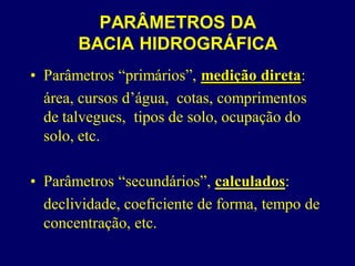 PARÂMETROS DA
       BACIA HIDROGRÁFICA
• Parâmetros “primários”, medição direta:
  área, cursos d’água, cotas, comprimentos
  de talvegues, tipos de solo, ocupação do
  solo, etc.

• Parâmetros “secundários”, calculados:
  declividade, coeficiente de forma, tempo de
  concentração, etc.
 
