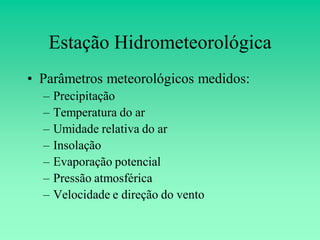 Estação Hidrometeorológica
• Parâmetros meteorológicos medidos:
  –   Precipitação
  –   Temperatura do ar
  –   Umidade relativa do ar
  –   Insolação
  –   Evaporação potencial
  –   Pressão atmosférica
  –   Velocidade e direção do vento
 