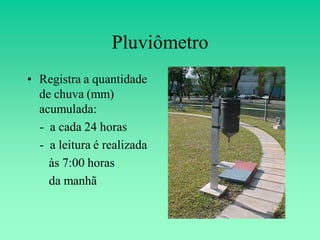 Pluviômetro
• Registra a quantidade
  de chuva (mm)
  acumulada:
  - a cada 24 horas
  - a leitura é realizada
    às 7:00 horas
    da manhã
 