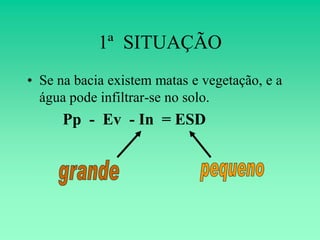 1ª SITUAÇÃO
• Se na bacia existem matas e vegetação, e a
  água pode infiltrar-se no solo.
      Pp - Ev - In = ESD
 